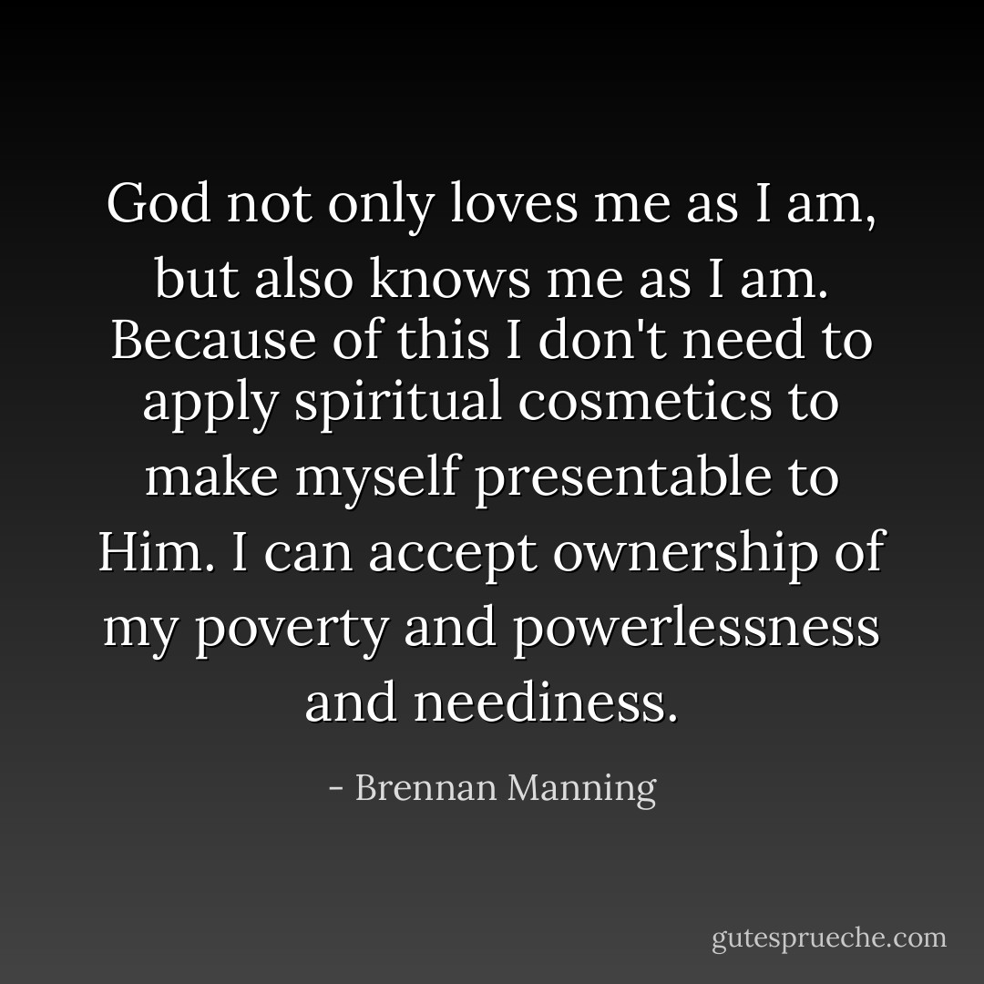 God not only loves me as I am, but also knows me as I am. Because of this I don't need to apply spiritual cosmetics to make myself presentable to Him. I can accept ownership of my poverty and powerlessness and neediness. - Brennan Manning