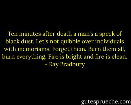 Ten minutes after death a man's a speck of black dust. Let's not quibble over individuals with memoriams. Forget them. Burn them all, burn everything. Fire is bright and fire is clean. - Ray Bradbury