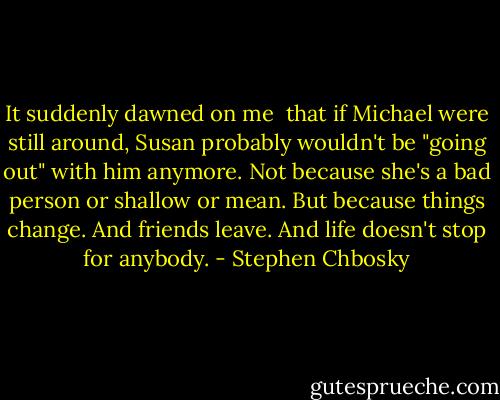 It suddenly dawned on me <br />that if Michael were still<br />around, Susan probably wouldn't be "going out" with him<br />anymore. Not because she's a bad person or shallow or mean.<br />But because things change. And friends leave. And life doesn't<br />stop for anybody. - Stephen Chbosky