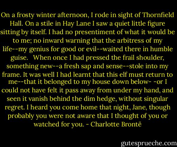 On a frosty winter afternoon, I rode in sight of Thornfield Hall. On a stile in Hay Lane I saw a quiet little figure sitting by itself. I had no presentiment of what it would be to me; no inward warning that the arbitress of my life--my genius for good or evil--waited there in humble guise. <br /><br />When once I had pressed the frail shoulder, something new--a fresh sap and sense--stole into my frame. It was well I had learnt that this elf must return to me--that it belonged to my house down below- -or I could not have felt it pass away from under my hand, and seen it vanish behind the dim hedge, without singular regret. I heard you come home that night, Jane, though probably you were not aware that I thought of you or watched for you. - Charlotte Brontë