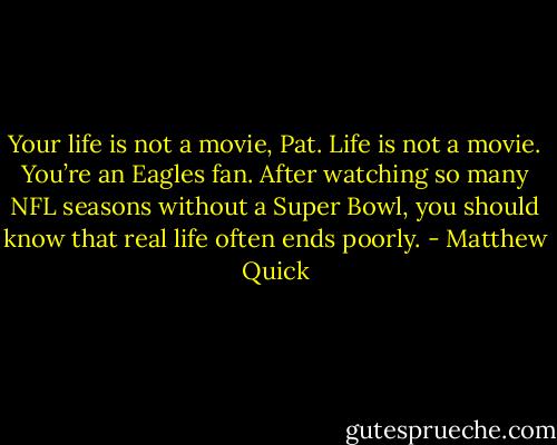 Your life is not a movie, Pat. Life is not a movie. You’re an Eagles fan. After watching so many NFL seasons without a Super Bowl, you should know that real life often ends poorly. - Matthew Quick