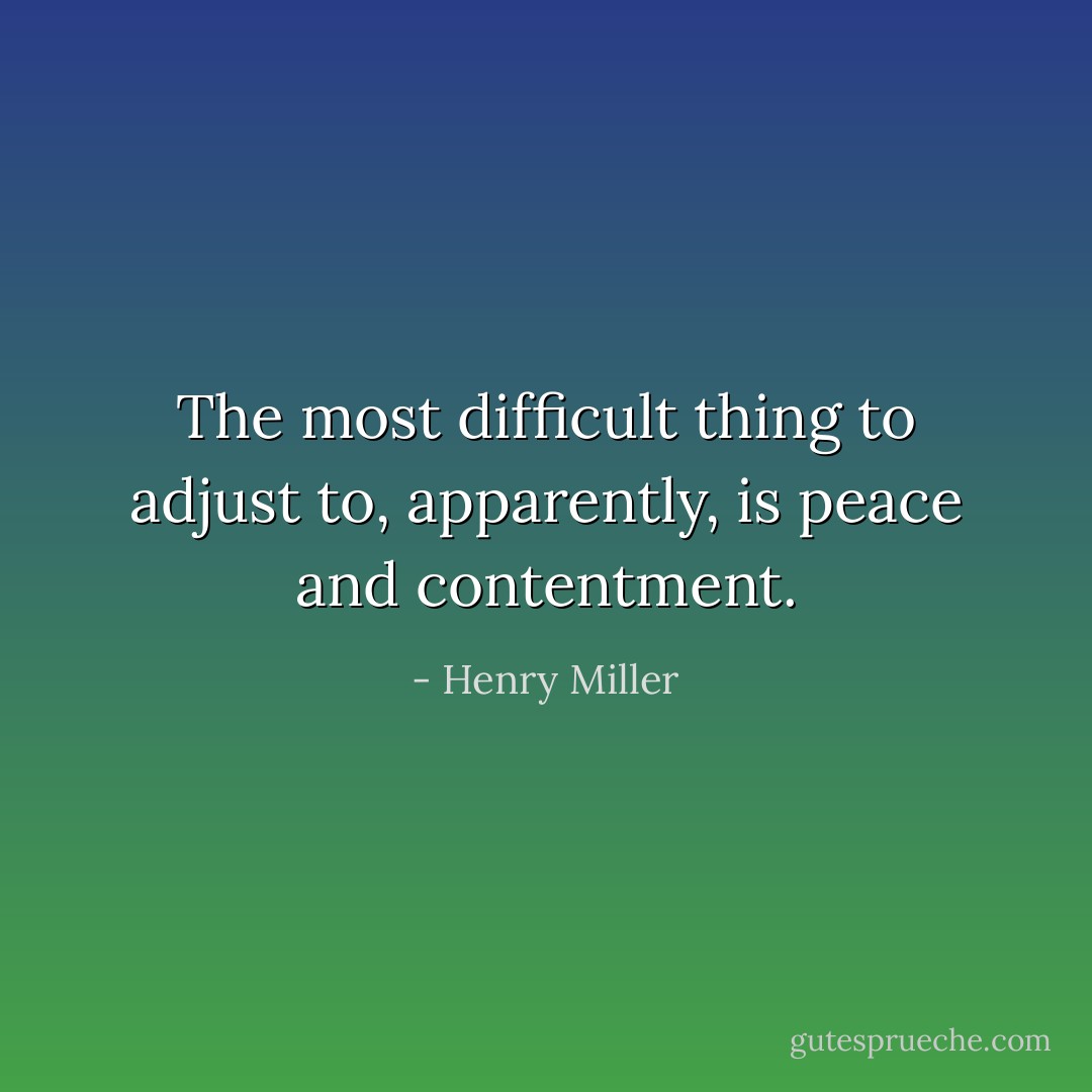 The most difficult thing to adjust to, apparently, is peace and contentment. - Henry Miller