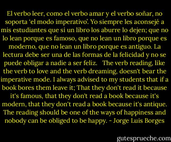 El verbo leer, como el verbo amar y el verbo soñar, no soporta ‘el modo imperativo’. Yo siempre les aconsejé a mis estudiantes que si un libro los aburre lo dejen; que no lo lean porque es famoso, que no lean un libro porque es moderno, que no lean un libro porque es antiguo. La lectura debe ser una de las formas de la felicidad y no se puede obligar a nadie a ser feliz.<br /><br /><br />The verb reading, like the verb to love and the verb dreaming, doesn't bear the imperative mode. I always advised to my students that if a book bores them leave it; That they don't read it because it's famous, that they don't read a book because it's modern, that they don't read a book because it's antique. The reading should be one of the ways of happiness and nobody can be obliged to be happy. - Jorge Luis Borges