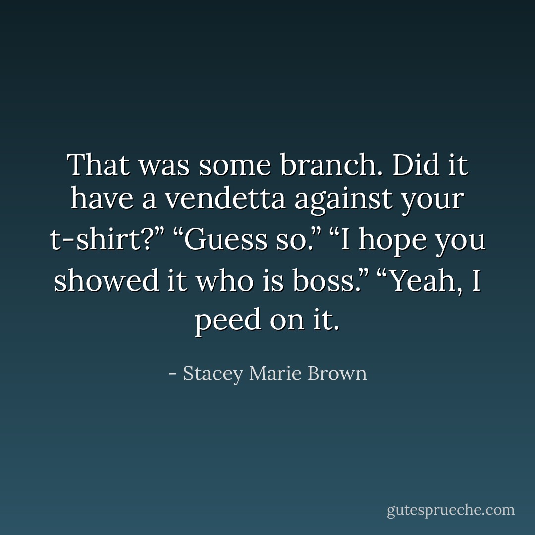 That was some branch. Did it have a vendetta against your t-shirt?”<br />“Guess so.”<br />“I hope you showed it who is boss.”<br />“Yeah, I peed on it. - Stacey Marie Brown