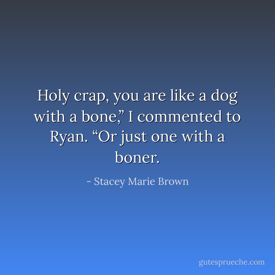 Holy crap, you are like a dog with a bone,” I commented to Ryan.<br />“Or just one with a boner. - Stacey Marie Brown