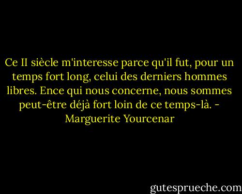 Ce II siècle m'interesse parce qu'il fut, pour un temps fort long, celui des derniers hommes libres. Ence qui nous concerne, nous sommes peut-être déjà fort loin de ce temps-là. - Marguerite Yourcenar