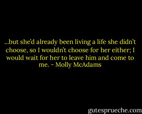 ...but she’d already been living a life she didn’t choose, so I wouldn’t choose for her either; I would wait for her to leave him and come to me. - Molly McAdams