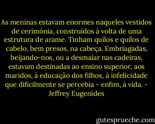 As meninas estavam enormes naqueles vestidos de cerimónia, construídos à volta de uma estrutura de arame. Tinham quilos e quilos de cabelo, bem presos, na cabeça. Embriagadas, beijando-nos, ou a desmaiar nas cadeiras, estavam destinadas ao ensino superior, aos maridos, à educação dos filhos, à infelicidade que dificilmente se percebia - enfim, à vida. - Jeffrey Eugenides