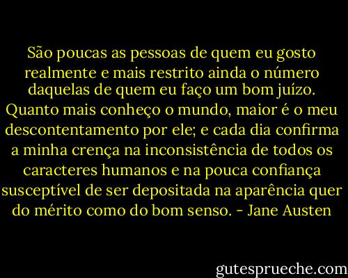 São poucas as pessoas de quem eu gosto realmente e mais restrito ainda o número daquelas de quem eu faço um bom juízo. Quanto mais conheço o mundo, maior é o meu descontentamento por ele; e cada dia confirma a minha crença na inconsistência de todos os caracteres humanos e na pouca confiança susceptível de ser depositada na aparência quer do mérito como do bom senso. - Jane Austen