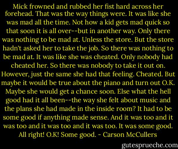 Mick frowned and rubbed her fist hard across her forehead. That was the way things were. It was like she was mad all the time. Not how a kid gets mad quick so that soon it is all over--but in another way. Only there was nothing to be mad at. Unless the store. But the store hadn't asked her to take the job. So there was nothing to be mad at. It was like she was cheated. Only nobody had cheated her. So there was nobody to take it out on. However, just the same she had that feeling. Cheated.<br />But maybe it would be true about the piano and turn out O.K. Maybe she would get a chance soon. Else what the hell good had it all been--the way she felt about music and the plans she had made in the inside room? It had to be some good if anything made sense. And it was too and it was too and it was too and it was too. It was some good.<br />All right!<br />O.K!<br />Some good. - Carson McCullers