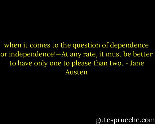 when it comes to the question of dependence or independence!—At any rate, it must be better to have only one to please than two. - Jane Austen