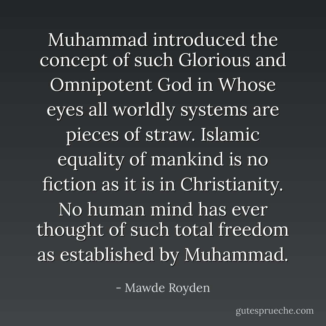 Muhammad introduced the concept of such Glorious and Omnipotent God in Whose eyes all worldly systems are pieces of straw. Islamic equality of mankind is no fiction as it is in Christianity. No human mind has ever thought of such total freedom as established by Muhammad. - Mawde Royden
