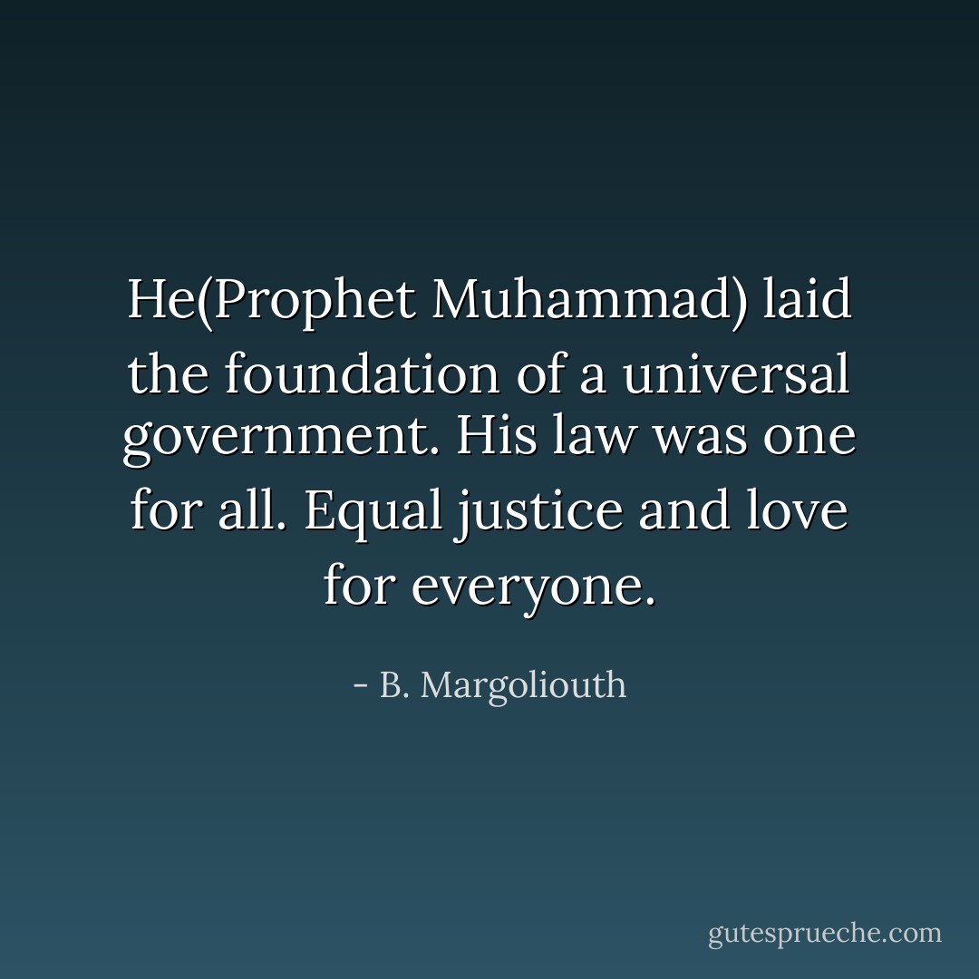 He(Prophet Muhammad) laid the foundation of a universal government. His law was one for all. Equal justice and love for everyone. - B. Margoliouth