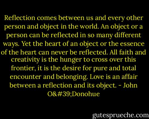 Reflection comes between us and every other person and object in the world. An object or a person can be reflected in so many different ways. Yet the heart of an object or the essence of the heart can never be reflected. All faith and creativity is the hunger to cross over this frontier, it is the desire for pure and total encounter and belonging. Love is an affair between a reflection and its object. - John O'Donohue