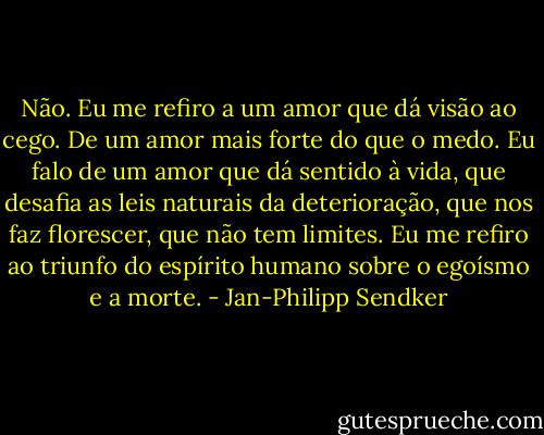 Não. Eu me refiro a um amor que dá visão ao cego. De um amor mais forte do que o medo. Eu falo de um amor que dá sentido à vida, que desafia as leis naturais da deterioração, que nos faz florescer, que não tem limites. Eu me refiro ao triunfo do espírito humano sobre o egoísmo e a morte. - Jan-Philipp Sendker