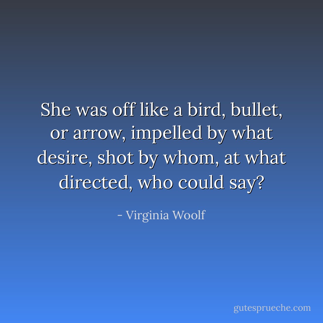 She was off like a bird, bullet, or arrow, impelled by what desire, shot by whom, at what directed, who could say? - Virginia Woolf