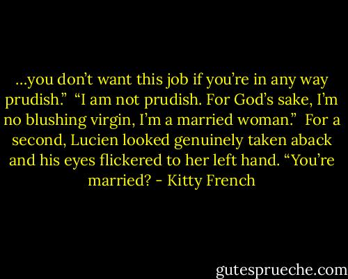 …you don’t want this job if you’re in any way prudish.” <br />“I am not prudish. For God’s sake, I’m no blushing virgin, I’m a married woman.” <br />For a second, Lucien looked genuinely taken aback and his eyes flickered to her left hand. “You’re married? - Kitty French