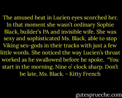 The amused heat in Lucien eyes scorched her. In that moment she wasn’t ordinary Sophie Black, builder’s PA and invisible wife. She was sexy and sophisticated Ms. Black, able to stop Viking sex-gods in their tracks with just a few little words. She noticed the way Lucien’s throat worked as he swallowed before he spoke. <br />“You start in the morning. Nine o’ clock sharp. Don’t be late, Ms. Black. - Kitty French