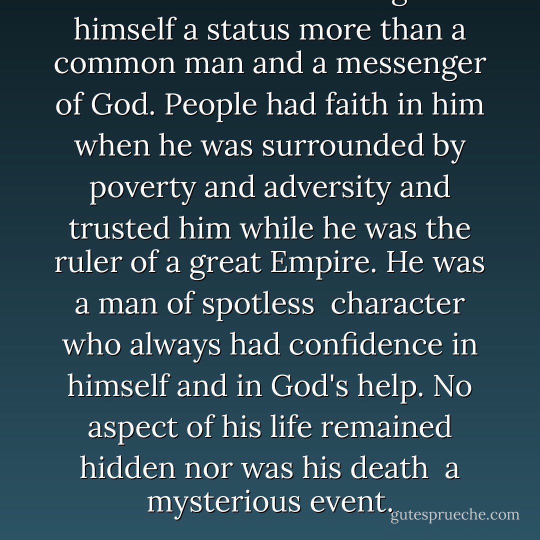 Mohammad never assigned himself a status more than a common man and a messenger of God. People had faith in him when he was surrounded by poverty and adversity and trusted him while he was the ruler of a great Empire. He was a man of spotless <br />character who always had confidence in himself and in God's help. No aspect of his life remained hidden nor was his death <br />a mysterious event. - M.H. Hyndman