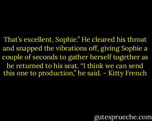 That’s excellent, Sophie.” He cleared his throat and snapped the vibrations off, giving Sophie a couple of seconds to gather herself together as he returned to his seat. “I think we can send this one to production,” he said. - Kitty French