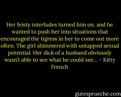 Her feisty interludes turned him on, and he wanted to push her into situations that encouraged the tigress in her to come out more often. The girl shimmered with untapped sexual potential. Her dick of a husband obviously wasn’t able to see what he could see… - Kitty French