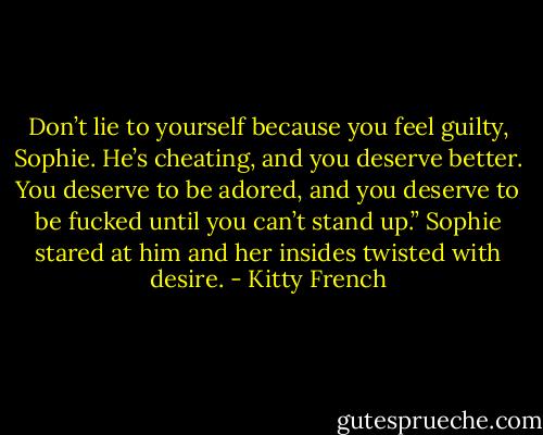 Don’t lie to yourself because you feel guilty, Sophie. He’s cheating, and you deserve better. You deserve to be adored, and you deserve to be fucked until you can’t stand up.” Sophie stared at him and her insides twisted with desire. - Kitty French