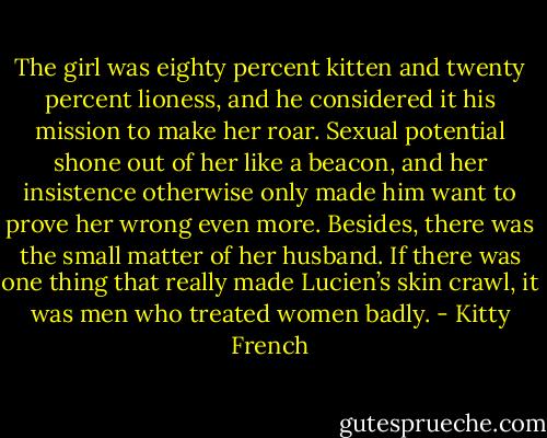 The girl was eighty percent kitten and twenty percent lioness, and he considered it his mission to make her roar. Sexual potential shone out of her like a beacon, and her insistence otherwise only made him want to prove her wrong even more. Besides, there was the small matter of her husband. If there was one thing that really made Lucien’s skin crawl, it was men who treated women badly. - Kitty French