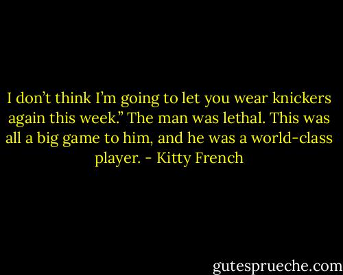 I don’t think I’m going to let you wear knickers again this week.” The man was lethal. This was all a big game to him, and he was a world-class player. - Kitty French