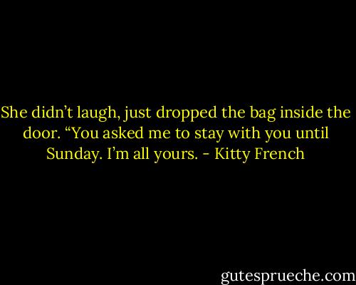 She didn’t laugh, just dropped the bag inside the door. “You asked me to stay with you until Sunday. I’m all yours. - Kitty French