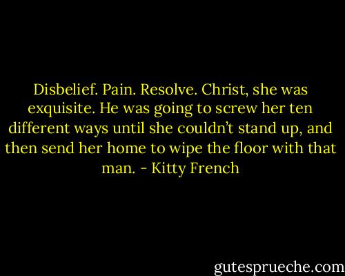 Disbelief. Pain. Resolve. Christ, she was exquisite. He was going to screw her ten different ways until she couldn’t stand up, and then send her home to wipe the floor with that man. - Kitty French