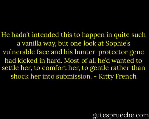 He hadn’t intended this to happen in quite such a vanilla way, but one look at Sophie’s vulnerable face and his hunter-protector gene had kicked in hard. Most of all he’d wanted to settle her, to comfort her, to gentle rather than shock her into submission. - Kitty French