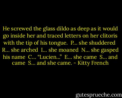 He screwed the glass dildo as deep as it would go inside her and traced letters on her clitoris with the tip of his tongue. <br />P… she shuddered <br />R… she arched <br />I… she moaned <br />N… she gasped his name <br />C… “Lucien...” <br />E… she came <br />S… and came <br />S… and she came. - Kitty French