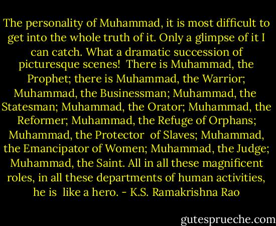 The personality of Muhammad, it is most difficult to get into the whole truth of it. Only a glimpse of it I can catch. What a dramatic succession of picturesque scenes! <br />There is Muhammad, the Prophet; there is Muhammad, the Warrior; Muhammad, the Businessman; Muhammad, the <br />Statesman; Muhammad, the Orator; Muhammad, the Reformer; Muhammad, the Refuge of Orphans; Muhammad, the Protector <br />of Slaves; Muhammad, the Emancipator of Women; Muhammad, the Judge; Muhammad, the Saint. All in all these magnificent roles, in all these departments of human activities, he is <br />like a hero. - K.S. Ramakrishna Rao