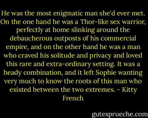 He was the most enigmatic man she'd ever met. On the one hand he was a Thor-like sex warrior, perfectly at home slinking around the debaucherous outposts of his commercial empire, and on the other hand he was a man who craved his solitude and privacy and loved this rare and extra-ordinary setting. It was a heady combination, and it left Sophie wanting very much to know the roots of this man who existed between the two extremes. - Kitty French