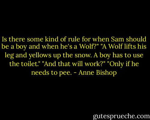 Is there some kind of rule for when Sam should be a boy and when he's a Wolf?"<br />"A Wolf lifts his leg and yellows up the snow. A boy has to use the toilet."<br />"And that will work?"<br />"Only if he needs to pee. - Anne Bishop