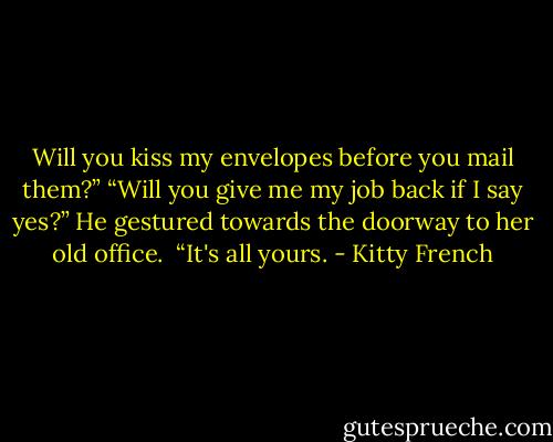 Will you kiss my envelopes before you mail them?”<br />“Will you give me my job back if I say yes?” He gestured towards the doorway to her old office. <br />“It's all yours. - Kitty French
