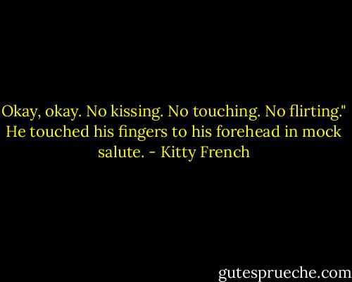 Okay, okay. No kissing. No touching. No flirting." He touched his fingers to his forehead in mock salute. - Kitty French
