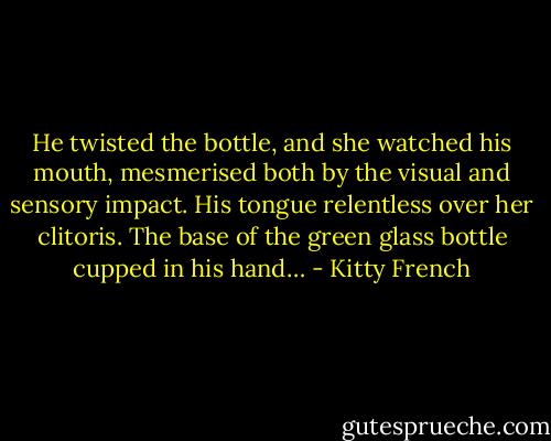He twisted the bottle, and she watched his mouth, mesmerised both by the visual and sensory impact. His tongue relentless over her clitoris. The base of the green glass bottle cupped in his hand… - Kitty French