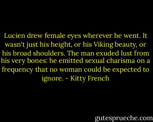 Lucien drew female eyes wherever he went. It wasn't just his height, or his Viking beauty, or his broad shoulders. The man exuded lust from his very bones: he emitted sexual charisma on a frequency that no woman could be expected to ignore. - Kitty French