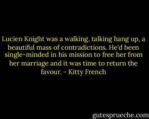 Lucien Knight was a walking, talking hang up, a beautiful mass of contradictions. He'd been single-minded in his mission to free her from her marriage and it was time to return the favour. - Kitty French