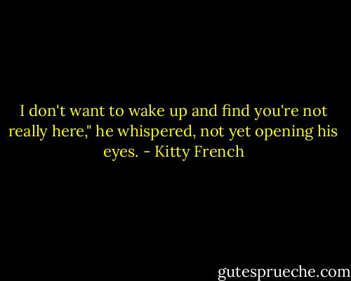I don't want to wake up and find you're not really here," he whispered, not yet opening his eyes. - Kitty French