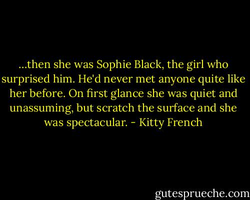 …then she was Sophie Black, the girl who surprised him. He'd never met anyone quite like her before. On first glance she was quiet and unassuming, but scratch the surface and she was spectacular. - Kitty French