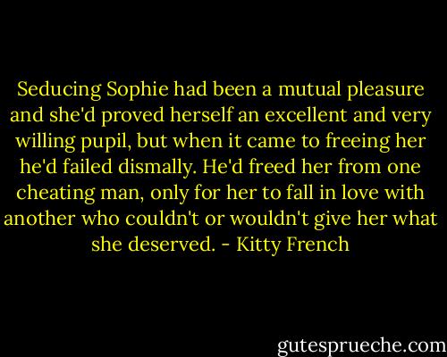 Seducing Sophie had been a mutual pleasure and she'd proved herself an excellent and very willing pupil, but when it came to freeing her he'd failed dismally. He'd freed her from one cheating man, only for her to fall in love with another who couldn't or wouldn't give her what she deserved. - Kitty French