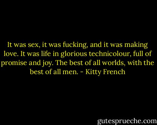 It was sex, it was fucking, and it was making love. It was life in glorious technicolour, full of promise and joy. The best of all worlds, with the best of all men. - Kitty French
