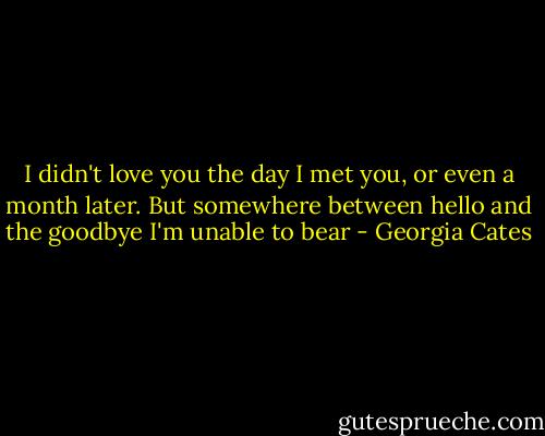 I didn't love you the day I met you, or even a month later. But somewhere between hello and the goodbye I'm unable to bear - Georgia Cates