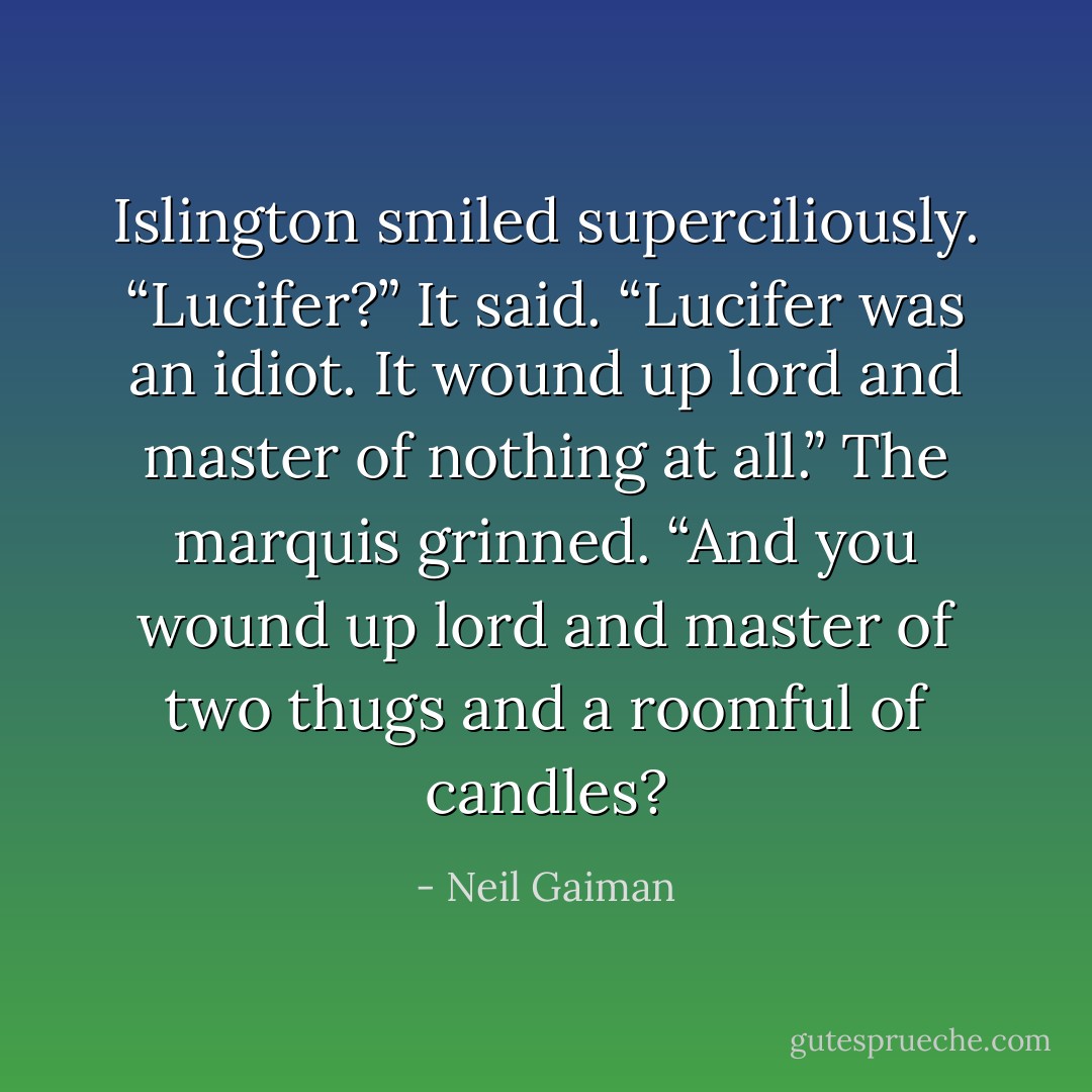 Islington smiled superciliously. “Lucifer?” It said. “Lucifer was an idiot. It wound up lord and master of nothing at all.” The marquis grinned. “And you wound up lord and master of two thugs and a roomful of candles? - Neil Gaiman