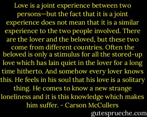 Love is a joint experience between two persons—but the fact that it is a joint experience does not mean that it is a similar experience to the two people involved. There are the lover and the beloved, but these two come from different countries. Often the beloved is only a stimulus for all the stored-up love which has lain quiet in the lover for a long time hitherto. And somehow every lover knows this. He feels in his soul that his love is a solitary thing. He comes to know a new strange loneliness and it is this knowledge which makes him suffer. - Carson McCullers