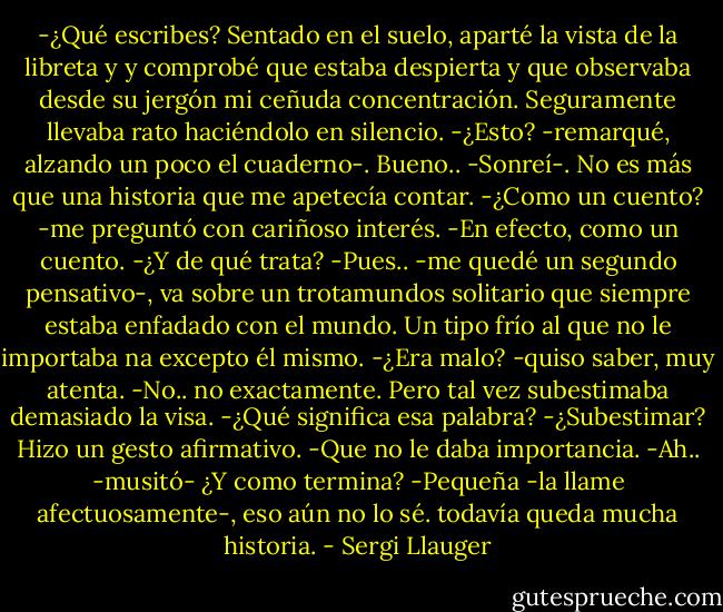 -¿Qué escribes?<br />Sentado en el suelo, aparté la vista de la libreta y y comprobé que estaba despierta y que observaba desde su jergón mi ceñuda concentración. Seguramente llevaba rato haciéndolo en silencio.<br />-¿Esto? -remarqué, alzando un poco el cuaderno-. Bueno.. -Sonreí-. No es más que una historia que me apetecía contar.<br />-¿Como un cuento? -me preguntó con cariñoso interés.<br />-En efecto, como un cuento.<br />-¿Y de qué trata?<br />-Pues.. -me quedé un segundo pensativo-, va sobre un trotamundos solitario que siempre estaba enfadado con el mundo. Un tipo frío al que no le importaba na excepto él mismo.<br />-¿Era malo? -quiso saber, muy atenta.<br />-No.. no exactamente. Pero tal vez subestimaba demasiado la visa.<br />-¿Qué significa esa palabra?<br />-¿Subestimar?<br />Hizo un gesto afirmativo.<br />-Que no le daba importancia.<br />-Ah.. -musitó- ¿Y como termina?<br />-Pequeña -la llame afectuosamente-, eso aún no lo sé. todavía queda mucha historia. - Sergi Llauger