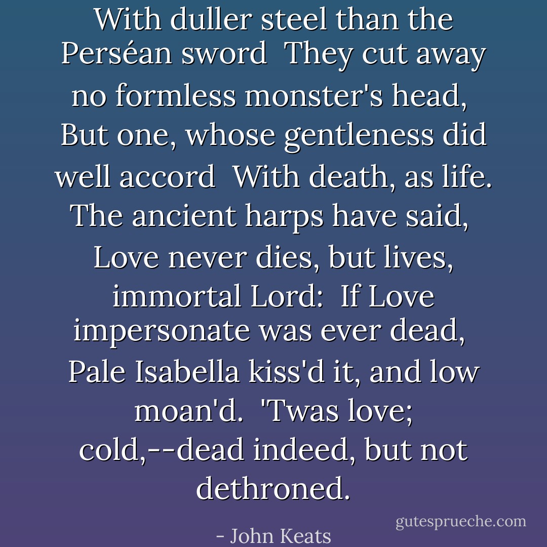With duller steel than the Perséan sword<br /> They cut away no formless monster's head,<br /> But one, whose gentleness did well accord<br /> With death, as life. The ancient harps have said,<br /> Love never dies, but lives, immortal Lord:<br /> If Love impersonate was ever dead,<br /> Pale Isabella kiss'd it, and low moan'd.<br /> 'Twas love; cold,--dead indeed, but not dethroned. - John Keats