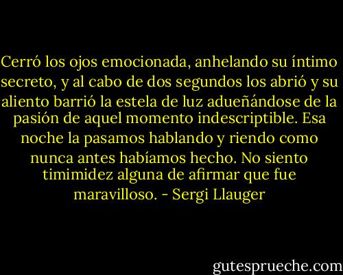 Cerró los ojos emocionada, anhelando su íntimo secreto, y al cabo de dos segundos los abrió y su aliento barrió la estela de luz adueñándose de la pasión de aquel momento indescriptible. Esa noche la pasamos hablando y riendo como nunca antes habíamos hecho. No siento timimidez alguna de afirmar que fue maravilloso. - Sergi Llauger
